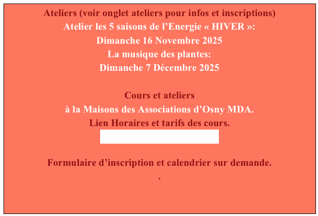 Ateliers (voir onglet ateliers pour infos et inscriptions)
Atelier les 5 saisons de l’Energie « HIVER »:
Dimanche 16 Novembre 2025 
La musique des plantes:
Dimanche 7 Décembre 2025 

Cours et ateliers
à la Maisons des Associations d’Osny MDA.
Lien Horaires et tarifs des cours.
LSC TARIF SITE 2026.pdf
                              
Formulaire d’inscription et calendrier sur demande.
.




